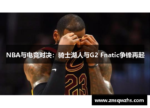 NBA与电竞对决:骑士湖人与G2 Fnatic争锋再起 NBA与电竞对决:骑士湖人与G2 Fnatic争锋再起