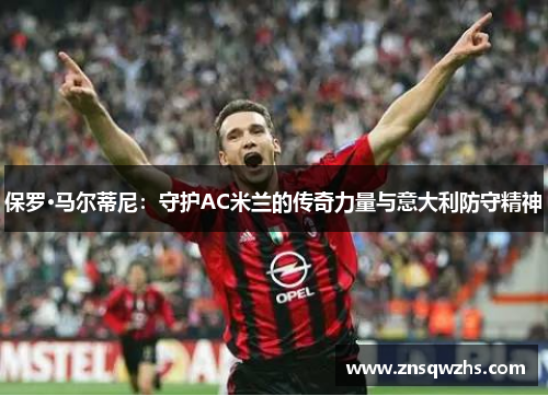 保罗·马尔蒂尼:守护AC米兰的传奇力量与意大利防守精神 保罗·马尔蒂尼:守护AC米兰的传奇力量与意大利防守精神